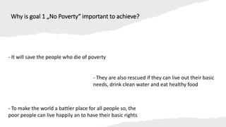 Why is goal 1 „No Poverty“ important to achieve?
- It will save the people who die of poverty
- To make the world a battler place for all people so, the
poor people can live happily an to have their basic rights
- They are also rescued if they can live out their basic
needs, drink clean water and eat healthy food
