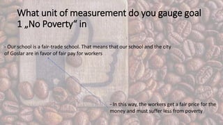 What unit of measurement do you gauge goal
1 „No Poverty“ in
- Our school is a fair-trade school. That means that our school and the city
of Goslar are in favor of fair pay for workers
- In this way, the workers get a fair price for the
money and must suffer less from poverty