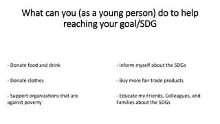 What can you (as a young person) do to help
reaching your goal/SDG
- Donate food and drink
- Donate clothes - Buy more fair trade products
- Support organizations that are
against poverty
- Inform myself about the SDGs
- Educate my Friends, Colleagues, and
Families about the SDGs