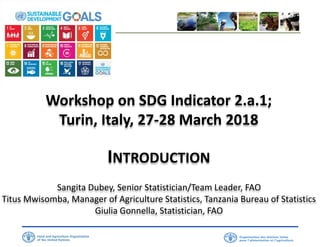 Workshop on SDG Indicator 2.a.1;
Turin, Italy, 27-28 March 2018
INTRODUCTION
Sangita Dubey, Senior Statistician/Team Leader, FAO
Titus Mwisomba, Manager of Agriculture Statistics, Tanzania Bureau of Statistics
Giulia Gonnella, Statistician, FAO
 