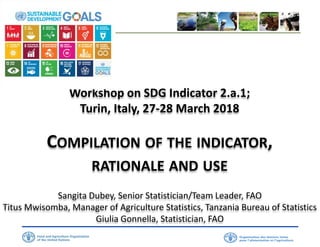 Workshop on SDG Indicator 2.a.1;
Turin, Italy, 27-28 March 2018
COMPILATION OF THE INDICATOR,
RATIONALE AND USE
Sangita Dubey, Senior Statistician/Team Leader, FAO
Titus Mwisomba, Manager of Agriculture Statistics, Tanzania Bureau of Statistics
Giulia Gonnella, Statistician, FAO
 