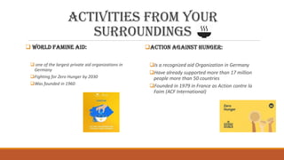 Activities from your
surroundings
 World famine aid:
 one of the largest private aid organizations in
Germany
Fighting for Zero Hunger by 2030
Was founded in 1960
Action against hunger:
Is a recognized aid Organization in Germany
Have already supported more than 17 million
people more than 50 countries
Founded in 1979 in France as Action contre la
Faim (ACF International)
 