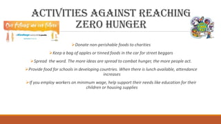Activities against reaching
Zero Hunger
Donate non-perishable foods to charities
Keep a bag of apples or tinned foods in the car for street beggars
Spread the word. The more ideas are spread to combat hunger, the more people act.
Provide food for schools in developing countries. When there is lunch available, attendance
increases
If you employ workers on minimum wage, help support their needs like education for their
children or housing supplies
 