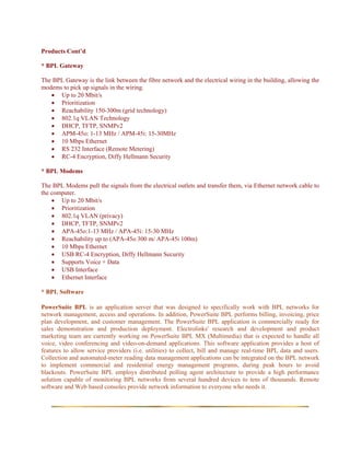 Products Cont’d

* BPL Gateway

The BPL Gateway is the link between the fibre network and the electrical wiring in the building, allowing the
modems to pick up signals in the wiring.
   • Up to 20 Mbit/s
   • Prioritization
   • Reachability 150-300m (grid technology)
   • 802.1q VLAN Technology
   • DHCP, TFTP, SNMPv2
   • APM-45o: 1-13 MHz / APM-45i: 15-30MHz
   • 10 Mbps Ethernet
   • RS 232 Interface (Remote Metering)
   • RC-4 Encryption, Diffy Hellmann Security

* BPL Modems

The BPL Modems pull the signals from the electrical outlets and transfer them, via Ethernet network cable to
the computer.
    • Up to 20 Mbit/s
    • Prioritization
    • 802.1q VLAN (privacy)
    • DHCP, TFTP, SNMPv2
    • APA-45o:1-13 MHz / APA-45i: 15-30 MHz
    • Reachability up to (APA-45o 300 m/ APA-45i 100m)
    • 10 Mbps Ethernet
    • USB RC-4 Encryption, Diffy Hellmann Security
    • Supports Voice + Data
    • USB Interface
    • Ethernet Interface

* BPL Software

PowerSuite BPL is an application server that was designed to specifically work with BPL networks for
network management, access and operations. In addition, PowerSuite BPL performs billing, invoicing, price
plan development, and customer management. The PowerSuite BPL application is commercially ready for
sales demonstration and production deployment. Electrolinks' research and development and product
marketing team are currently working on PowerSuite BPL MX (Multimedia) that is expected to handle all
voice, video conferencing and video-on-demand applications. This software application provides a host of
features to allow service providers (i.e. utilities) to collect, bill and manage real-time BPL data and users.
Collection and automated-meter reading data management applications can be integrated on the BPL network
to implement commercial and residential energy management programs, during peak hours to avoid
blackouts. PowerSuite BPL employs distributed polling agent architecture to provide a high performance
solution capable of monitoring BPL networks from several hundred devices to tens of thousands. Remote
software and Web based consoles provide network information to everyone who needs it.
 