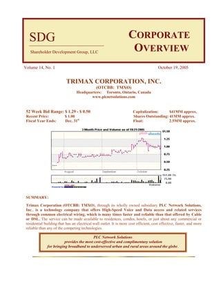 SDG                                                              CORPORATE
   Shareholder Development Group, LLC                                OVERVIEW
Volume 14, No. 1                                                                        October 19, 2005


                           TRIMAX CORPORATION, INC.
                                               (OTCBB: TMXO)
                                  Headquarters: Toronto, Ontario, Canada
                                         www.plcnetsolutions.com


 52 Week Bid Range: $ 1.29 - $ 0.50                                    Capitalization:     $41MM approx.
 Recent Price:            $ 1.00                                       Shares Outstanding: 41MM approx.
 Fiscal Year Ends:        Dec. 31st                                    Float:              2.5MM approx.




 SUMMARY:
 Trimax Corporation (OTCBB: TMXO), through its wholly owned subsidiary PLC Network Solutions,
 Inc., is a technology company that offers High-Speed Voice and Data access and related services
 through common electrical wiring, which is many times faster and reliable than that offered by Cable
 or DSL. The service can be made available to residences, condos, hotels, or just about any commercial or
 residential building that has an electrical wall outlet. It is more cost efficient, cost effective, faster, and more
 reliable than any of the competing technologies.

                                           PLC Network Solutions
                          provides the most cost-effective and complimentary solution
               for bringing broadband to underserved urban and rural areas around the globe.
 