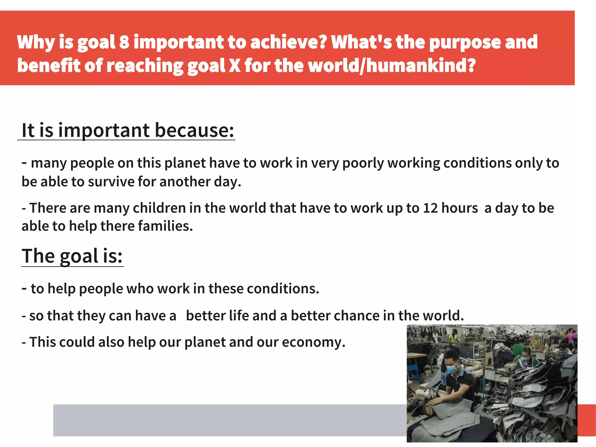 Why is goal 8 important to achieve? What's the purpose and
benefit of reaching goal X for the world/humankind?
It is important because:
- many people on this planet have to work in very poorly working conditions only to
be able to survive for another day.
- There are many children in the world that have to work up to 12 hours a day to be
able to help there families.
The goal is:
- to help people who work in these conditions.
- so that they can have a better life and a better chance in the world.
- This could also help our planet and our economy.
 