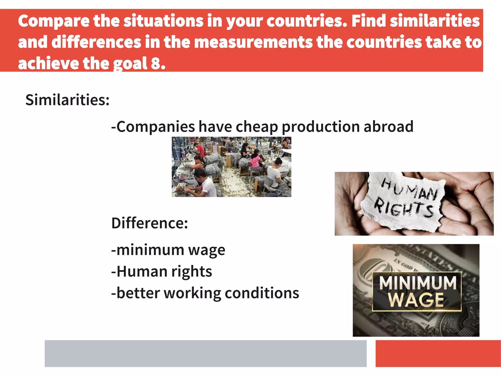 Compare the situations in your countries. Find similarities
and differences in the measurements the countries take to
achieve the goal 8.
Similarities:
-Companies have cheap production abroad
Difference:
-minimum wage
-Human rights
-better working conditions
 