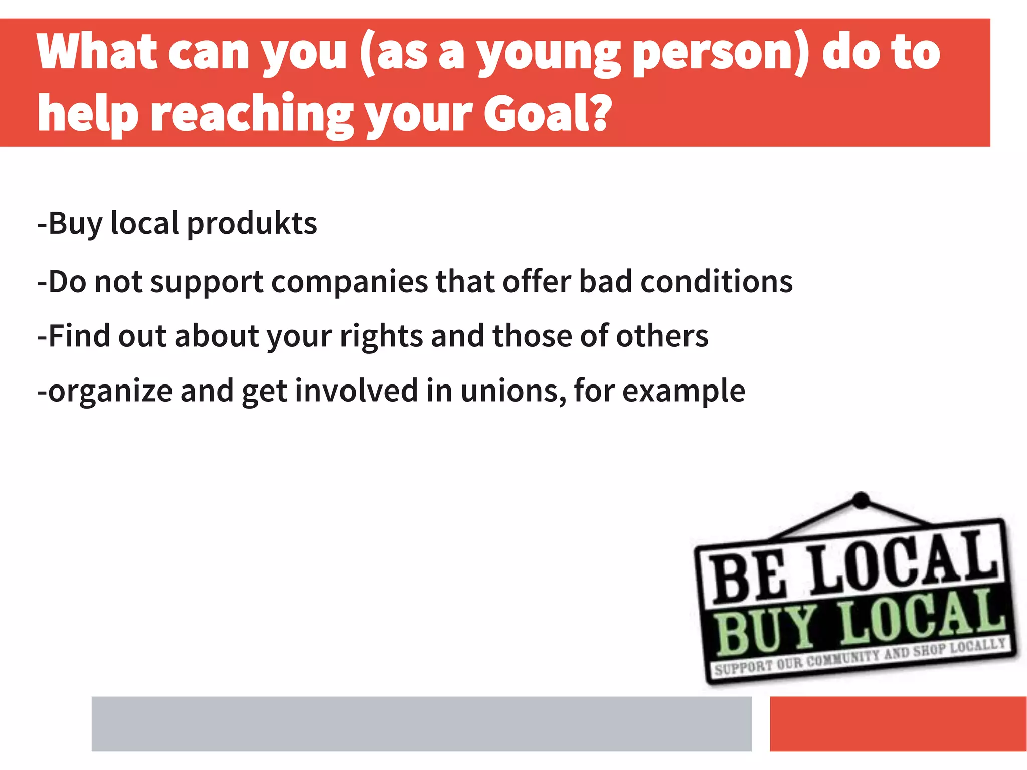 What can you (as a young person) do to
help reaching your Goal?
-Buy local produkts
-Do not support companies that offer bad conditions
-Find out about your rights and those of others
-organize and get involved in unions, for example
 
