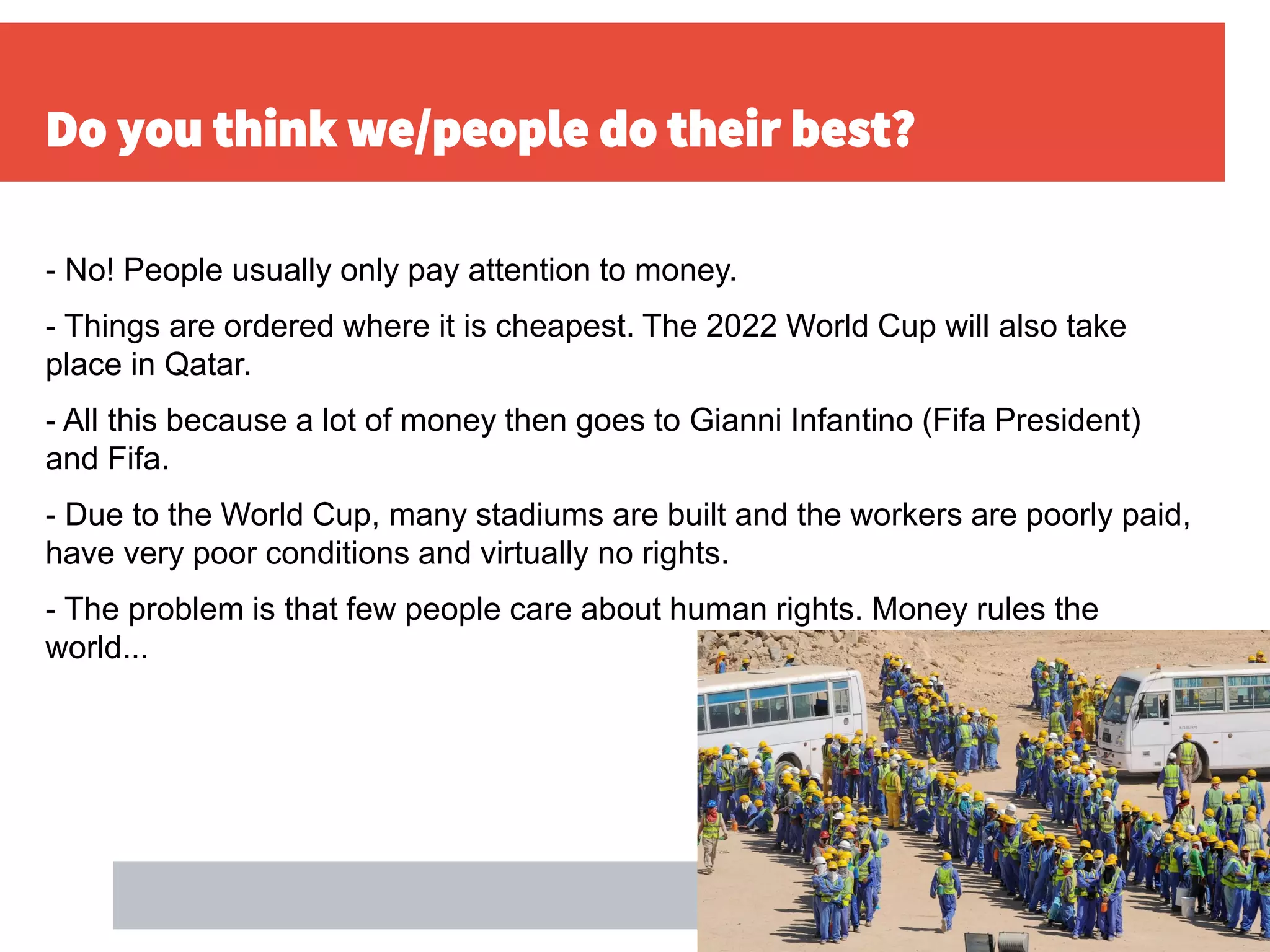 Do you think we/people do their best?
- No! People usually only pay attention to money.
- Things are ordered where it is cheapest. The 2022 World Cup will also take
place in Qatar.
- All this because a lot of money then goes to Gianni Infantino (Fifa President)
and Fifa.
- Due to the World Cup, many stadiums are built and the workers are poorly paid,
have very poor conditions and virtually no rights.
- The problem is that few people care about human rights. Money rules the
world...
 