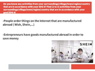 Do you know any activities from your surroundings/village/town/region/country
that are in accordance with your SDG 8? Find (2 to 3) activities from your
surroundings/village/town/region/country that are in accordance with your
goal/SDG 8!
-People order things on the Internet that are manufactured
abroad ( Wish, Shein,...)
-Entrepreneurs have goods manufactured abroad in order to
save money
 