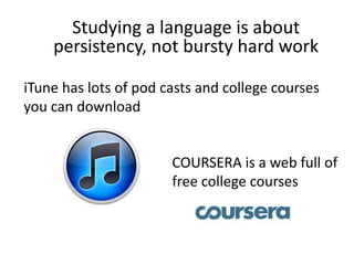 Studying a language is about
persistency, not bursty hard work
iTune has lots of pod casts and college courses
you can download
COURSERA is a web full of
free college courses
 