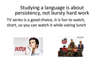 Studying a language is about
persistency, not bursty hard work
TV series is a good choice, it is fun to watch,
short, so you can watch it while eating lunch
 
