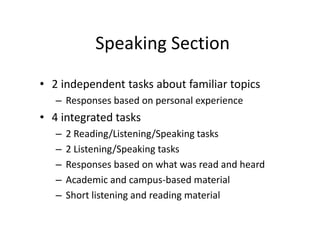 Speaking Section
• 2 independent tasks about familiar topics
– Responses based on personal experience
• 4 integrated tasks
– 2 Reading/Listening/Speaking tasks
– 2 Listening/Speaking tasks
– Responses based on what was read and heard
– Academic and campus-based material
– Short listening and reading material
 