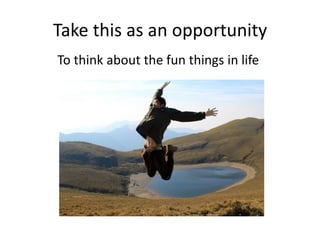 Take this as an opportunity
To think about the fun things in life
 