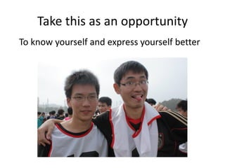 Take this as an opportunity
To know yourself and express yourself better
 