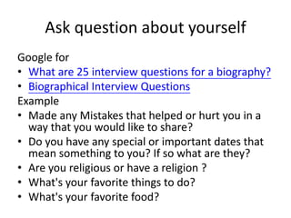 Ask question about yourself
Google for
• What are 25 interview questions for a biography?
• Biographical Interview Questions
Example
• Made any Mistakes that helped or hurt you in a
way that you would like to share?
• Do you have any special or important dates that
mean something to you? If so what are they?
• Are you religious or have a religion ?
• What's your favorite things to do?
• What's your favorite food?
 