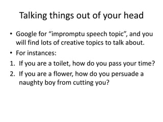 • Google for “impromptu speech topic”, and you
will find lots of creative topics to talk about.
• For instances:
1. If you are a toilet, how do you pass your time?
2. If you are a flower, how do you persuade a
naughty boy from cutting you?
Talking things out of your head
 