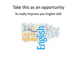 Take this as an opportunity
To really improve you English skill
 