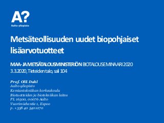 Metsäteollisuudenuudetbiopohjaiset
lisäarvotuotteet
MAA-JAMETSÄTALOUSMINISTERIÖNBIOTALOUSEMINAARI2020
3.3.2020,Tieteidentalo,sali104
Prof. Olli Dahl
Aalto-yliopisto
Kemiantekniikan korkeakoulu
Biotuotteiden ja biotekniikan laitos
PL 16300, 00076 Aalto
Vuorimiehentie 1, Espoo
p. +358 40 5401070
 