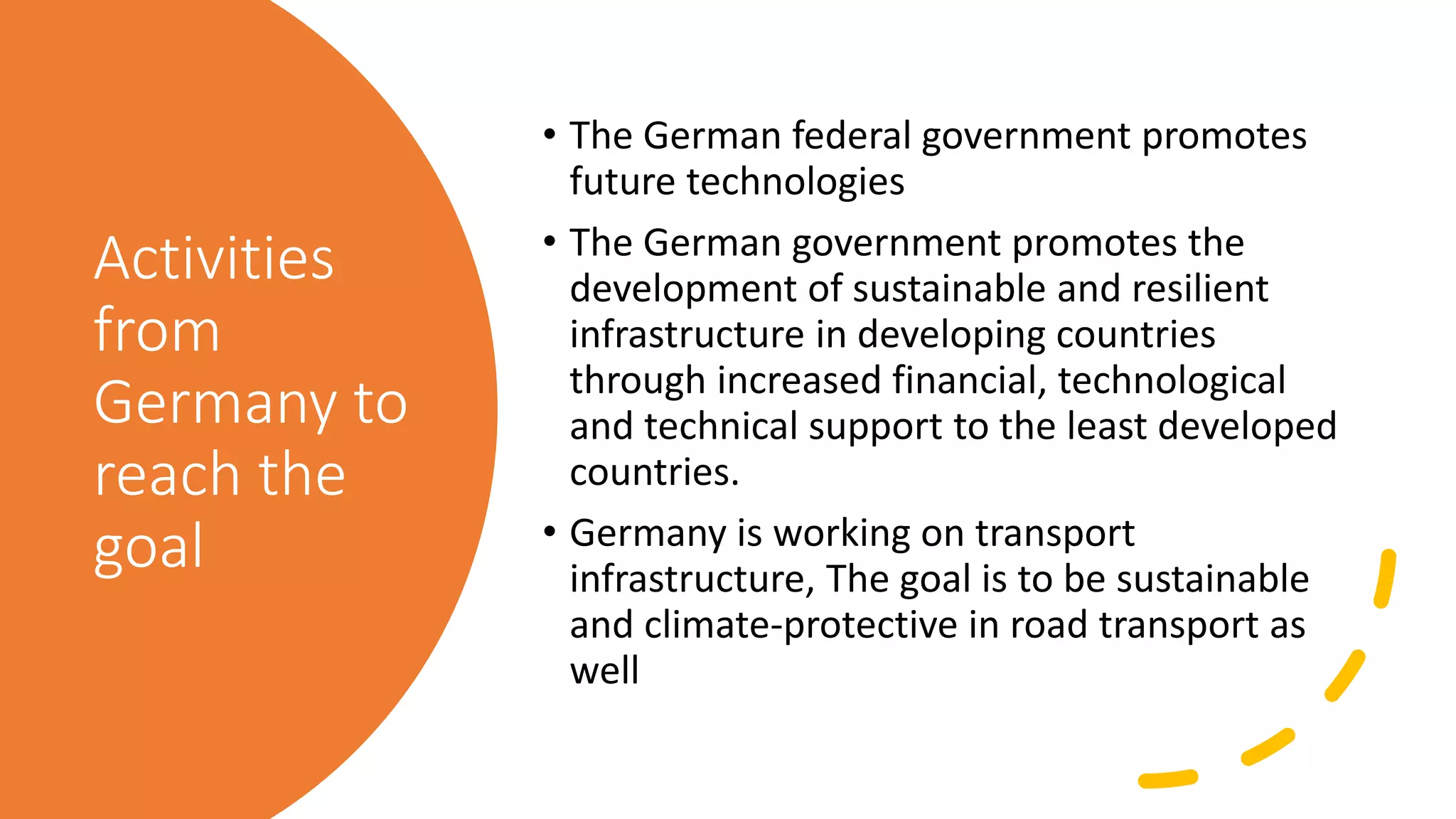 Activities
from
Germany to
reach the
goal
• The German federal government promotes
future technologies
• The German government promotes the
development of sustainable and resilient
infrastructure in developing countries
through increased financial, technological
and technical support to the least developed
countries.
• Germany is working on transport
infrastructure, The goal is to be sustainable
and climate-protective in road transport as
well
 