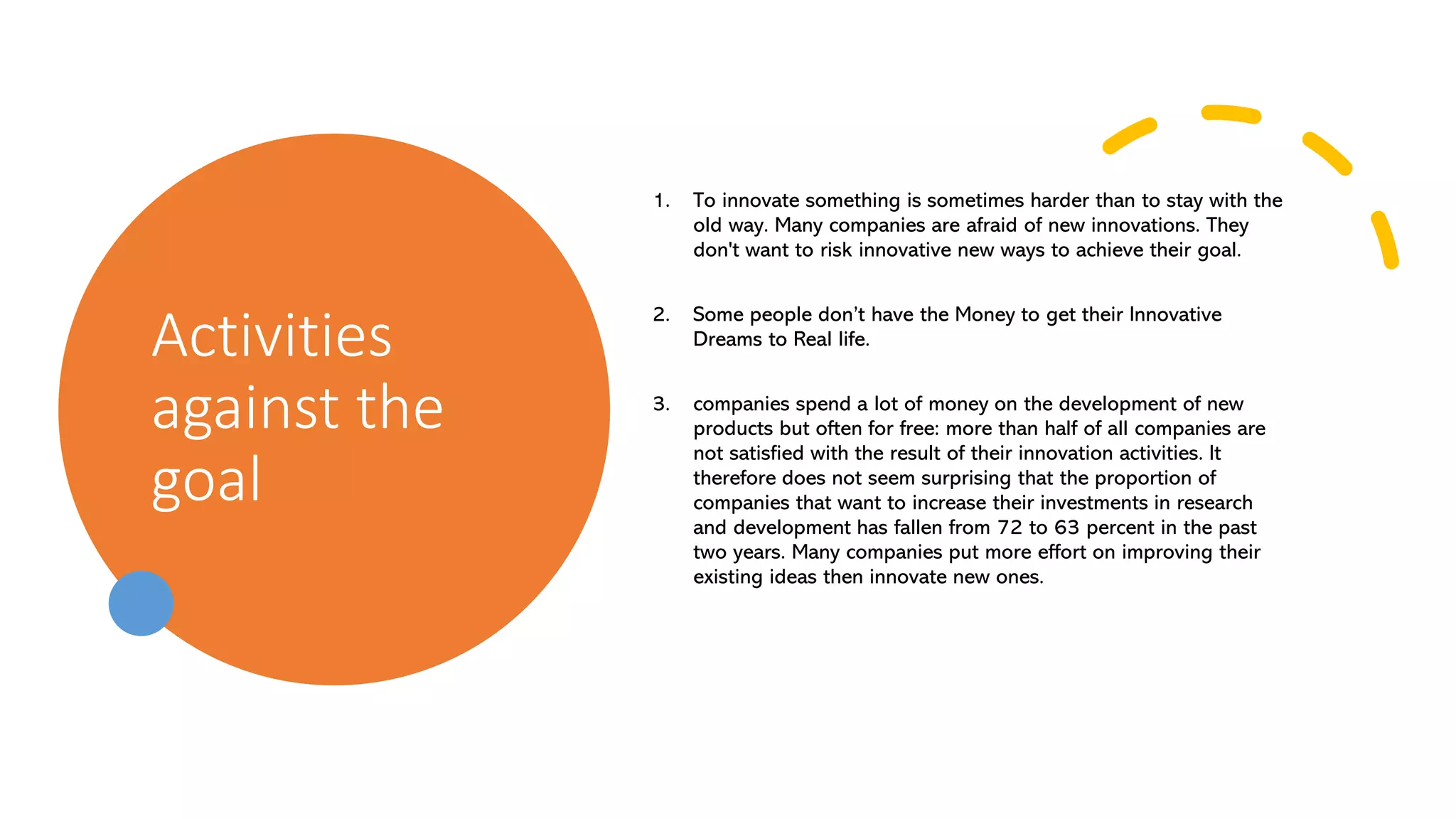 Activities
against the
goal
1. To innovate something is sometimes harder than to stay with the
old way. Many companies are afraid of new innovations. They
don't want to risk innovative new ways to achieve their goal.
2. Some people don’t have the Money to get their Innovative
Dreams to Real life.
3. companies spend a lot of money on the development of new
products but often for free: more than half of all companies are
not satisfied with the result of their innovation activities. It
therefore does not seem surprising that the proportion of
companies that want to increase their investments in research
and development has fallen from 72 to 63 percent in the past
two years. Many companies put more effort on improving their
existing ideas then innovate new ones.
 