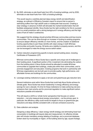 2
2) By 2025, eliminate on-site fossil fuels from 20% of existing buildings, and by 2030,
eliminate on-site fossil fuels from 100% of existing buildings.
This would require a carefully planned deep energy retrofit and electrification
strategy, as outlined in Efficiency Canada’s report to ensure that no person’s
well-being suffers from high retrofit costs or inadequate heat sources. Creating a
clear strategy in advance of 2025 will stimulate the market transformation that will
facilitate widespread retrofits. Nova Scotia has the right conditions for this to succeed
as it is a small jurisdiction with a strong background in energy efficiency and the high
costs of fuel oil make it unattractive.
We suggest that this strategy should prioritize Mi’kmaw communities and low-income
communities. This can be done through an increase in funding to existing programs
to ensure deeper efficiency retrofits on more homes, and the creation of additional
funding opportunities to pair these retrofits with clean energy in both Mi'kmaw
communities and public housing. Oil tanks are a liability to property-owners, and this
can be leveraged to make the energy source switch easier.
3) Carbon reduction programming specific to band–owned building stock, including
Certificates of Possession (CP)
Mi'kmaw communities in Nova Scotia face a specific and unique set of challenges in
their building stock. A significant portion of the investment into eliminating the carbon
from the building stock in Nova Scotia should be allocated to enable Mi’kmaw
communities to upgrade their buildings, create jobs within their communities, and to
promote engagement and education. Existing programs that work in partnership with
Mi’kmaw organizations can be built upon to provide quality, high performance, and
affordable homes and buildings for the communities.
4) Leverage existing institutions to apply a net zero and greenhouse gas reduction lens
Several institutions exist within Nova Scotia that could help Nova Scotia achieve its
climate goals. Nova Scotia has shown leadership in energy efficiency and energy
savings for over a decade. It’s time for these institutions to make achieving net-zero
emissions their main priority and for provincial regulation to make significant carbon
reductions possible and essential.
This will require a shift to a ‘whole home’ perspective that focuses on carbon
reduction -- not only measure-level energy consumption -- as the primary goal. In
particular, the efficiency utility could revise its targets to focus on greenhouse gas
reductions and deep retrofits consistent with a net-zero emissions economy.
5) Data collection and analysis
Designing a deep efficiency / clean energy retrofit strategy and eliminating fossil fuel
consumption in buildings will require data and measurement. An effective climate
plan will include mandatory energy labeling of buildings, and a provincial database,
broken down by municipality or region, of the building stock by age, square footage,
 