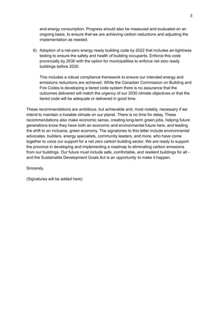 3
and energy consumption. Progress should also be measured and evaluated on an
ongoing basis, to ensure that we are achieving carbon reductions and adjusting the
implementation as needed.
6) Adoption of a net-zero energy ready building code by 2022 that includes air-tightness
testing to ensure the safety and health of building occupants. Enforce this code
provincially by 2030 with the option for municipalities to enforce net zero ready
buildings before 2030.
This includes a robust compliance framework to ensure our intended energy and
emissions reductions are achieved. While the Canadian Commission on Building and
Fire Codes is developing a tiered code system there is no assurance that the
outcomes delivered will match the urgency of our 2030 climate objectives or that the
tiered code will be adequate or delivered in good time.
These recommendations are ambitious, but achievable and, most notably, necessary if we
intend to maintain a liveable climate on our planet. There is no time for delay. These
recommendations also make economic sense, creating long-term green jobs, helping future
generations know they have both an economic and environmental future here, and leading
the shift to an inclusive, green economy. The signatories to this letter include environmental
advocates, builders, energy specialists, community leaders, and more, who have come
together to voice our support for a net zero carbon building sector. We are ready to support
the province in developing and implementing a roadmap to eliminating carbon emissions
from our buildings. Our future must include safe, comfortable, and resilient buildings for all -
and the Sustainable Development Goals Act is an opportunity to make it happen.
Sincerely,
(Signatures will be added here)
 