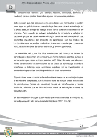20 modelos educativos en América Latina Silvia Dheni Gutiérrez Bautista
22
los conocimientos teóricos (por ejemplo, factores, conceptos, términos o
modelos), pero es posible desarrollar algunas competencias prácticas.
Cabe señalar que, las actividades de aprendizaje son individuales y pueden
tener lugar en, prácticamente, cualquier lugar favorable para el aprendizaje: en
la propia casa, en el lugar de trabajo, al aire libre o también en la estación o en
el metro. Pero, cuando se incluyen actividades de consejería y trabajos en
pequeños grupos se deben realizar en algún centro de estudio especial. Los
elementos importantes del ambiente de aprendizaje son los medios de
conducción entre los cuales predominan la correspondencia (por correo o e-
mail), las transmisiones de radio o televisión, y a veces por diarios.
Los materiales del curso, los hilos conductores del curso y las tareas de
aprendizaje se transmiten en su mayoría, en forma de textos escritos, aunque a
veces se incluyen cintas o vídeo-cassettes y CD ROM. Se suele usar el mismo
medio para transmitir las correcciones de las tareas de aprendizaje. Cuando la
enseñanza a distancia exige actividades prácticas y/o de investigación, el
ambiente de aprendizaje también puede incluir otras herramientas
El punto clave suele consistir en la realización de tareas de aprendizaje simples
o de mediana complejidad. En especial se trata de realizar tareas individuales
de reproducción (tareas de ejercicios), tareas de transferencias y tareas
analíticas, mientras que es raro encontrar tareas de estrategias y tareas de
estructuración.
En este modelo se incluyen cuatro fases que deberán llevarse a cabo para su
correcta aplicación tal y como lo señala Holmberg (1997) (Fig. 12)
 