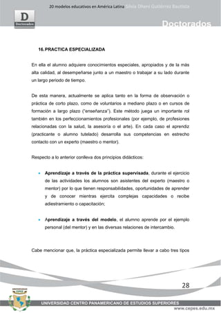 20 modelos educativos en América Latina Silvia Dheni Gutiérrez Bautista
28
16.PRACTICA ESPECIALIZADA
En ella el alumno adquiere conocimientos especiales, apropiados y de la más
alta calidad, al desempeñarse junto a un maestro o trabajar a su lado durante
un largo periodo de tiempo.
De esta manera, actualmente se aplica tanto en la forma de observación o
práctica de corto plazo, como de voluntarios a mediano plazo o en cursos de
formación a largo plazo (“enseñanza”). Este método juega un importante rol
también en los perfeccionamientos profesionales (por ejemplo, de profesiones
relacionadas con la salud, la asesoría o el arte). En cada caso el aprendiz
(practicante o alumno tutelado) desarrolla sus competencias en estrecho
contacto con un experto (maestro o mentor).
Respecto a lo anterior conlleva dos principios didácticos:
• Aprendizaje a través de la práctica supervisada, durante el ejercicio
de las actividades los alumnos son asistentes del experto (maestro o
mentor) por lo que tienen responsabilidades, oportunidades de aprender
y de conocer mientras ejercita complejas capacidades o recibe
adiestramiento o capacitación;
• Aprendizaje a través del modelo, el alumno aprende por el ejemplo
personal (del mentor) y en las diversas relaciones de intercambio.
Cabe mencionar que, la práctica especializada permite llevar a cabo tres tipos
 