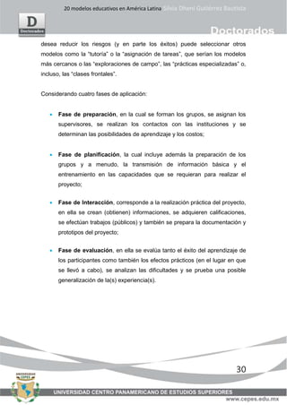 20 modelos educativos en América Latina Silvia Dheni Gutiérrez Bautista
30
desea reducir los riesgos (y en parte los éxitos) puede seleccionar otros
modelos como la “tutoría” o la “asignación de tareas”, que serían los modelos
más cercanos o las “exploraciones de campo”, las “prácticas especializadas” o,
incluso, las “clases frontales”.
Considerando cuatro fases de aplicación:
• Fase de preparación, en la cual se forman los grupos, se asignan los
supervisores, se realizan los contactos con las instituciones y se
determinan las posibilidades de aprendizaje y los costos;
• Fase de planificación, la cual incluye además la preparación de los
grupos y a menudo, la transmisión de información básica y el
entrenamiento en las capacidades que se requieran para realizar el
proyecto;
• Fase de Interacción, corresponde a la realización práctica del proyecto,
en ella se crean (obtienen) informaciones, se adquieren calificaciones,
se efectúan trabajos (públicos) y también se prepara la documentación y
prototipos del proyecto;
• Fase de evaluación, en ella se evalúa tanto el éxito del aprendizaje de
los participantes como también los efectos prácticos (en el lugar en que
se llevó a cabo), se analizan las dificultades y se prueba una posible
generalización de la(s) experiencia(s).
 