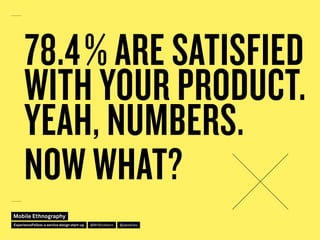 78.4 % ARE SATISFIED
WITH YOUR PRODUCT.
YEAH, NUMBERS.
NOW WHAT?
Mobile Ethnography
@jakobliesExperienceFellow:a service d...