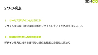 2つの視点
１．サービスデザインとはなにか
デザイン手法論→社会環境自体をデザインしていくためのエコシステム
２．問題解決思考への批判的姿勢
デザイン思考に対する批判的な視点と態度の必要性の高まり
 