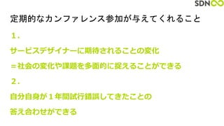 定期的なカンファレンス参加が与えてくれること
１．
サービスデザイナーに期待されることの変化
＝社会の変化や課題を多面的に捉えることができる
２．
自分自身が１年間試行錯誤してきたことの
答え合わせができる
 