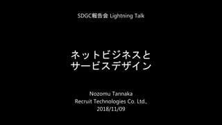 ネットビジネスと
サービスデザイン
Nozomu Tannaka
Recruit Technologies Co. Ltd.,
2018/11/09
SDGC報告会 Lightning Talk
 
