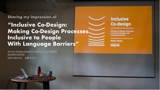 Sharing my impression of
“Inclusive Co-Design:
Making Co-Design Processes
Inclusive to People
With Language Barriers”
Service Design Global Conference 2019 報告会
2019年11⽉25⽇
Gaji-Labo Inc. ⼭岸 ひとみ
 