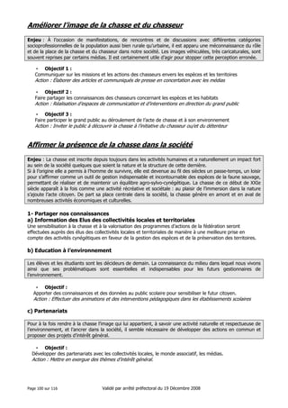 Améliorer l’image de la chasse et du chasseur
Enjeu : À l’occasion de manifestations, de rencontres et de discussions avec différentes catégories
socioprofessionnelles de la population aussi bien rurale qu’urbaine, il est apparu une méconnaissance du rôle
et de la place de la chasse et du chasseur dans notre société. Les images véhiculées, très caricaturales, sont
souvent reprises par certains médias. Il est certainement utile d’agir pour stopper cette perception erronée.
• Objectif 1 :
Communiquer sur les missions et les actions des chasseurs envers les espèces et les territoires

Action : Élaborer des articles et communiqués de presse en concertation avec les médias
• Objectif 2 :
Faire partager les connaissances des chasseurs concernant les espèces et les habitats

Action : Réalisation d’espaces de communication et d’interventions en direction du grand public
• Objectif 3 :
Faire participer le grand public au déroulement de l’acte de chasse et à son environnement

Action : Inviter le public à découvrir la chasse à l’initiative du chasseur ou/et du détenteur

Affirmer la présence de la chasse dans la société
Enjeu : La chasse est inscrite depuis toujours dans les activités humaines et a naturellement un impact fort
au sein de la société quelques que soient la nature et la structure de cette dernière.
Si à l’origine elle a permis à l’homme de survivre, elle est devenue au fil des siècles un passe-temps, un loisir
pour s’affirmer comme un outil de gestion indispensable et incontournable des espèces de la faune sauvage,
permettant de réaliser et de maintenir un équilibre agro-sylvo-cynégétique. La chasse de ce début de XXIe
siècle apparaît à la fois comme une activité récréative et sociétale : au plaisir de l’immersion dans la nature
s’ajoute l’acte citoyen. De part sa place centrale dans la société, la chasse génère en amont et en aval de
nombreuses activités économiques et culturelles.

1- Partager nos connaissances
a) Information des Elus des collectivités locales et territoriales
Une sensibilisation à la chasse et à la valorisation des programmes d’actions de la fédération seront
effectuées auprès des élus des collectivités locales et territoriales de manière à une meilleure prise en
compte des activités cynégétiques en faveur de la gestion des espèces et de la préservation des territoires.

b) Education à l’environnement
Les élèves et les étudiants sont les décideurs de demain. La connaissance du milieu dans lequel nous vivons
ainsi que ses problématiques sont essentielles et indispensables pour les futurs gestionnaires de
l’environnement.
• Objectif :
Apporter des connaissances et des données au public scolaire pour sensibiliser le futur citoyen.

Action : Effectuer des animations et des interventions pédagogiques dans les établissements scolaires

c) Partenariats
Pour à la fois rendre à la chasse l’image qui lui appartient, à savoir une activité naturelle et respectueuse de
l’environnement, et l’ancrer dans la société, il semble nécessaire de développer des actions en commun et
proposer des projets d’intérêt général.
• Objectif :
Développer des partenariats avec les collectivités locales, le monde associatif, les médias.

Action : Mettre en exergue des thèmes d’intérêt général.

Page 100 sur 116

Validé par arrêté préfectoral du 19 Décembre 2008

 