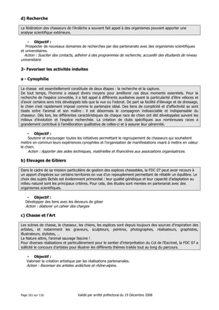 d) Recherche
La fédération des chasseurs de l’Ardèche a souvent fait appel à des organismes pouvant apporter une
analyse scientifique extérieure.
• Objectif :
Prospecter de nouveaux domaines de recherches par des partenariats avec des organismes scientifiques
et universitaires.

Action : Susciter des contacts, adhérer à des programmes de recherche, accueillir des étudiants de niveau
universitaire.

2- Favoriser les activités induites
a - Cynophilie
La chasse est essentiellement constituée de deux étapes : la recherche et la capture.
De tout temps, l’homme a essayé divers moyens pour améliorer ces deux moments essentiels. Pour la
recherche de l’espèce convoitée, il a fait appel à différents auxiliaires ayant la particularité d’être véloces et
d’avoir certains sens très développés tels que la vue ou l’odorat. De part sa facilité d’élevage et de dressage,
le chien s’est rapidement imposé comme le partenaire idéal. Des liens de complicité et d’affectivité se sont
tissés entre l’animal et son maître : il est désormais le compagnon indissociable et indispensable du
chasseur. Dès lors, les différentes caractéristiques de chaque race de chien ont été développées suivant les
milieux d’évolution et l’espèce recherchée. La création de clubs spécifiques aux nombreuses races a
grandement contribué à l’amélioration qualitative de celles-ci et à assurer leur pérennité.
• Objectif :
Soutenir et encourager toutes les initiatives permettant le regroupement de chasseurs qui souhaitent
mettre en commun leurs expériences cynophiles et l’organisation de manifestations visant à mettre en valeur
le chien.

Action : Apporter des aides techniques, matérielles et financières aux associations organisatrices.

b) Elevages de Gibiers
Dans le cadre de sa mission particulière de gestion des espèces chassables, la FDC 07 peut avoir recours à
un apport d’espèces sur certains territoires en vue d’un repeuplement permettant de rétablir un équilibre. Le
choix des sujets lâchés est évidemment primordial : leur qualité génétique et leur capacité d’adaptation au
milieu naturel sont les principaux critères. Pour cela, des études sont menées en partenariat avec des
organismes scientifiques.
• Objectif :
Développer des liens avec les éleveurs de gibier

Action : élaborer un cahier des charges

c) Chasse et l’Art
Les scènes de chasse, le chasseur, les chiens, les espèces sont depuis toujours des sources d’inspiration des
artistes, et notamment les graveurs, sculpteurs, peintres, photographes, réalisateurs, graphistes,
illustrateurs, stylistes, …
La Nature attire, l’animal sauvage fascine !
Pour diverses réalisations et particulièrement pour le sentier d’interprétation du Col de l’Escrinet, la FDC 07 a
sollicité le concours d’artistes pour illustrer les différents thèmes traités tout au long du parcours.
• Objectif :
Valoriser la création artistique par les réalisations partenariales.

Action : Recenser les artistes ardéchois et rhône-alpins.

Page 101 sur 116

Validé par arrêté préfectoral du 19 Décembre 2008

 