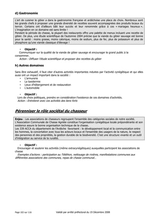 d) Gastronomie
L’art de cuisiner le gibier a dans la gastronomie française et ardéchoise une place de choix. Nombreux sont
les grands chefs à proposer une grande diversité de recettes souvent accompagnées des produits locaux du
terroir. Certains ont d’ailleurs bâti leur succès et leur renommée grâce à ces « mariages heureux ».
L’imagination en ce domaine est sans limite !
Pendant la période de chasse, la plupart des restaurants offre une palette de menus incluant une recette de
gibier. De plus, une étude scientifique de l’automne 2004 précise que la viande du gibier sauvage est bonne
pour la santé : moins grasse, moins calorique, moins de sodium, plus de fer, plus de potassium et plus de
phosphore qu’une viande classique d’élevage !
• Objectif :
Communiquer sur la qualité de la viande de gibier sauvage et encourager le grand public à la
consommer.

Action : Diffuser l’étude scientifique et proposer des recettes du gibier

h) Autres domaines
Sans être exhaustif, il faut citer d’autres activités importantes induites par l’activité cynégétique et qui elles
aussi ont un impact important dans la société :
• L’armurerie
• La taxidermie
• Lieux d’hébergement et de restauration
• L’automobile
• Objectif :
Lors de choix politiques, prendre en considération l’existence de ces domaines d’activités.

Action : Entretenir avec ces activités des liens forts

Pérenniser le rôle sociétal du chasseur
Enjeu : Les associations de chasseurs regroupent l’ensemble des catégories sociales de notre société.
L’Association Communale de Chasse Agréée constitue l’organisation cynégétique locale prépondérante et son
existence assure la bonne organisation technique de la chasse.
Les 339 ACCA du département de l’Ardèche favorisent : le développement local et la communication entre
les hommes, la concertation avec tous les acteurs locaux et l’ensemble des usagers de la nature, le respect
des personnes et des propriétés, la gestion durable de la biodiversité. C’est une structure vivante et un outil
d’intégration au service de la ruralité.
• Objectif :
Encourager et soutenir les activités (même extracynégétiques) auxquelles participent les associations de
chasse

Exemples d’actions : participation au Téléthon, nettoyage de rivières, manifestations communes aux
différentes associations des communes, repas de chasse communal…

Page 102 sur 116

Validé par arrêté préfectoral du 19 Décembre 2008

 