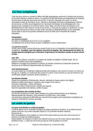 Les Pays cynégétiques
L’état des lieux amène au constat du défaut d’échelle géographique pertinente à l’analyse des territoires
et aux plans d’action à mettre en œuvre. La superficie de 550 000 hectares du département de l’Ardèche
est trop vaste et celle des communes trop minime. Il est donc nécessaire de trouver un niveau
raisonnable au plan de l’animation et qui réponde au découpage technique et géographique cohérent
des territoires. Le SDGC est principalement un instrument d’orientation et de développement. Il se
positionne par conséquent en amont de l’action. Dans l’idéal, une telle fonction d’orientation et de
développement ne doit s’exercer ni trop loin du terrain, ni trop près pour gagner en pertinence. Le tracé
de ces pays épouse des contours de type unités naturelles ou biogéographiques au sein desquelles
seront mises en œuvre les grandes orientations issues du SDGC pour l’ensemble des espèces
chassables.
Composition

Les membres titulaires:
Au moins un représentant de la F.D.C ou son suppléant
Les Détenteurs de droit de chasse du pays cynégétique ou leurs représentants

Les membres associés :
La FDC pourra inviter d’autres personnes suivant l’ordre du jour, la localisation et les spécificités du pays
cynégétique. Toutefois, pour les espèces chevreuil et sanglier, des représentants de l’Etat, du
monde agricole (désignés par la Chambre d’agriculture) et forestiers (public et privé) seront
invités.
Leur rôle
Conduire une politique concertée sur la gestion de l’espèce et adaptée à l’échelle locale afin de
préserver l’équilibre agro-sylvo-cynégétique.
Débattre et envisager les orientations à prendre, de manière cohérente et coordonnée suivant les
directives de la Fédération Départementale des Chasseurs.
Leur fonctionnement
Le comité, piloté par la Fédération Départementale des Chasseurs, sera amené à se réunir au moins une
fois par an. Toutefois, le comité peut être amené à se réunir à tout moment au cours de l’année en cas
de difficultés (dégâts importants, actions sanitaires …)
Les thèmes abordés
Gestion des populations (Prélèvements, réserves, périodes de chasse, gestion des dégâts)
Relations sociales (agriculteurs, chasseurs, élus, usagers de la nature)
Prévention (agrainage + clôture électrique)
Gestion des milieux (forêts privées, entretien de l’espace)
Sécurité (organisation des battues, conflits d’usage)
Les propositions des comités de Pays
Les avis des membres du comité, après validation du Conseil d’Administration de la Fédération
Départementale des Chasseurs, sont présentés à la CDCFS pour y être validés.
Les partenaires exposent les difficultés que rencontrent les usagers qu’ils représentent et débattent de
solutions cohérentes de manière concertée.

Les unités de gestion
Les pays sont divisés en unités de gestion
L’unité de gestion est un ensemble homogène de milieux agricoles et forestiers. Il est déterminé pour
chaque commune une surface favorable d’après l’I.F.N (Inventaire forestier national).
Elle permet de :
Gérer les populations et les habitats sur des territoires plus vastes que celui des communes tout en
prenant en compte les problèmes locaux.
Responsabiliser les chasseurs et définir des objectifs communs avec les autres acteurs (agriculteurs,
forestiers et élus...). Liste des communes par pays et unité de gestion en annexe.
Page 11 sur 116

Validé par arrêté préfectoral du 19 Décembre 2008

 
