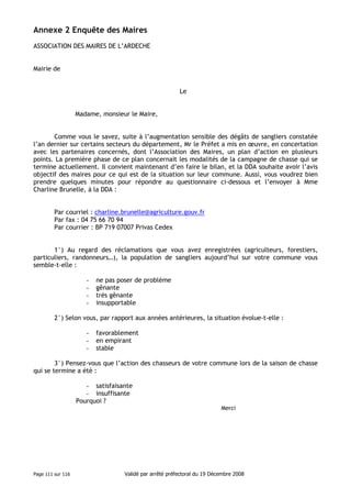Annexe 2 Enquête des Maires
ASSOCIATION DES MAIRES DE L’ARDECHE

Mairie de

Le

Madame, monsieur le Maire,

Comme vous le savez, suite à l’augmentation sensible des dégâts de sangliers constatée
l’an dernier sur certains secteurs du département, Mr le Préfet a mis en œuvre, en concertation
avec les partenaires concernés, dont l’Association des Maires, un plan d’action en plusieurs
points. La première phase de ce plan concernait les modalités de la campagne de chasse qui se
termine actuellement. Il convient maintenant d’en faire le bilan, et la DDA souhaite avoir l’avis
objectif des maires pour ce qui est de la situation sur leur commune. Aussi, vous voudrez bien
prendre quelques minutes pour répondre au questionnaire ci-dessous et l’envoyer à Mme
Charline Brunelle, à la DDA :

Par courriel : charline.brunelle@agriculture.gouv.fr
Par fax : 04 75 66 70 94
Par courrier : BP 719 07007 Privas Cedex

1°) Au regard des réclamations que vous avez enregistrées (agriculteurs, forestiers,
particuliers, randonneurs…), la population de sangliers aujourd’hui sur votre commune vous
semble-t-elle :
-

ne pas poser de problème
gênante
très gênante
insupportable

2°) Selon vous, par rapport aux années antérieures, la situation évolue-t-elle :
-

favorablement
en empirant
stable

3°) Pensez-vous que l’action des chasseurs de votre commune lors de la saison de chasse
qui se termine a été :
- satisfaisante
- insuffisante
Pourquoi ?
Merci

Page 111 sur 116

Validé par arrêté préfectoral du 19 Décembre 2008

 