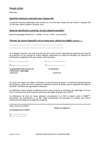 Produit utilisé :
Maïs grain

Quantité maximum autorisée pour chaque site :
La quantité maximum disponible à tout moment sur le terrain pour chaque site est limitée à 1 Kg pour 100
m2 sans pour autant dépasser 30 Kg par zone.

Mode de distribution à préciser (le plus dispersé possible) :
Seuls les agrainages dissuasifs en « traînée » et à la « volée » sont autorisés.

Préciser les autres dispositifs mis en place pour réduire les dégâts (clôtures …) :
…………………………………………………………………………………………………………………
………………………………………………………………………………………………………………...

Je m’engage à associer à cet outil de protection des cultures qu’est l’agrainage des opérations de mesures
de protection et une pression de chasse adaptée (notamment en ouverture anticipée) aux objectifs de
mobilisation cynégétique fixés pour chaque unité de gestion.
A ……………………………………..

A ………………………………………

Le ……………………………………

Le …………………………………….

Le propriétaire des terrains où
s’effectuera l’agrainage,
(signature)

Le déclarant,
(signature)

En cas de non respect des règles d’utilisation et des directives de gestion, la Fédération Départementale
des Chasseurs, après avoir mis en demeure le détenteur de droit de chasse, pourra suspendre sans délai ou
interdire l’utilisation de l’agrainage de dissuasion.
La Fédération rendra compte annuellement de la mise en œuvre au printemps de l’agrainage et de son
bilan à l’automne lors de la formation spécialisée des dégâts de gibiers de la CDCFS.
Les Détenteurs de droit de chasse adressent annuellement à la FDC le dossier (carte 1/25000ème,
autorisation des propriétaires…). La FDC valide annuellement les demandes en fonction des critères
imposés afin de respecter les objectifs de gestion.

Cadre réservé à la FDC07
Cachet ou signature
Le Président de la FDC07
A …………………………………
Le ……………………………….

Page 113 sur 116

Validé par arrêté préfectoral du 19 Décembre 2008

 
