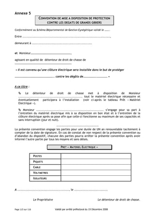 Annexe 5
CONVENTION DE MISE A DISPOSITION DE PROTECTION
CONTRE LES DEGATS DE GRANDS GIBIERS
Conformément au Schéma Départemental de Gestion Cynégétique validé le ……..

Entre ...................................................................................,
demeurant à .........................................................

et Monsieur…………………………………………………,
agissant en qualité de détenteur de droit de chasse de
………………………………………………………………………
« Il est convenu qu’une clôture électrique sera installée dans le but de protéger
……………………………………………….. contre les dégâts de……………….…………… »
A ce titre :
Le
détenteur
de
droit
de
chasse
met
à
disposition
de
Monsieur
............................................................. tout le matériel électrique nécessaire et
éventuellement participera à l’installation (voir ci-après le tableau Prêt « Matériel
Electrique »).
Monsieur ................................................................ s’engage pour sa part à
l’entretien du matériel électrique mis à sa disposition en bon état et à l’entretien de la
clôture électrique après sa pose afin que celle-ci fonctionne au maximum de ses capacités et
sans interruption (jour et nuit).
---------------------------------------La présente convention engage les parties pour une durée de UN an renouvelable tacitement à
compter de la date de signature. En cas de constat de non respect de la présente convention ou
d’abandon du dispositif, chacune des parties pourra arrêter la présente convention après avoir
informé l’autre partie par tous les moyens et sans délais.
PRET « MATERIEL ELECTRIQUE »
POSTES
PIQUETS
CABLE
VOLTMETRES
ISOLATEURS

A ................................................., le ................................

Le Propriétaire

Page 115 sur 116

Le détenteur de droit de chasse.
Validé par arrêté préfectoral du 19 Décembre 2008

 
