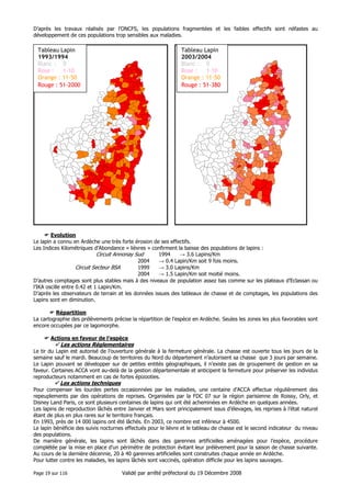 D’après les travaux réalisés par l’ONCFS, les populations fragmentées et les faibles effectifs sont néfastes au
développement de ces populations trop sensibles aux maladies.

Tableau Lapin
1993/1994
Blanc : 0
Rose :
1-10
Orange : 11-50
Rouge : 51-2000

Tableau Lapin
2003/2004
Blanc : 0
Rose :
1-10
Orange : 11-50
Rouge : 51-380

Evolution
Le lapin a connu en Ardèche une très forte érosion de ses effectifs.
Les Indices Kilométriques d’Abondance « lièvres » confirment la baisse des populations de lapins :
Circuit Annonay Sud
1994
→ 3.6 Lapins/Km
2004
→ 0.4 Lapin/Km soit 9 fois moins.
Circuit Secteur BSA
1999
→ 3.0 Lapins/Km
2004
→ 1.5 Lapin/Km soit moitié moins.
D’autres comptages sont plus stables mais à des niveaux de population assez bas comme sur les plateaux d’Eclassan ou
l’IKA oscille entre 0.42 et 1 Lapin/Km.
D’après les observateurs de terrain et les données issues des tableaux de chasse et de comptages, les populations des
Lapins sont en diminution.
Répartition
La cartographie des prélèvements précise la répartition de l’espèce en Ardèche. Seules les zones les plus favorables sont
encore occupées par ce lagomorphe.
Actions en faveur de l’espèce

Les actions Réglementaires
Le tir du Lapin est autorisé de l’ouverture générale à la fermeture générale. La chasse est ouverte tous les jours de la
semaine sauf le mardi. Beaucoup de territoires du Nord du département n’autorisent sa chasse que 3 jours par semaine.
Le Lapin pouvant se développer sur de petites entités géographiques, il n’existe pas de groupement de gestion en sa
faveur. Certaines ACCA vont au-delà de la gestion départementale et anticipent la fermeture pour préserver les individus
reproducteurs notamment en cas de fortes épizooties.

Les actions techniques
Pour compenser les lourdes pertes occasionnées par les maladies, une centaine d’ACCA effectue régulièrement des
repeuplements par des opérations de reprises. Organisées par la FDC 07 sur la région parisienne de Roissy, Orly, et
Disney Land Paris, ce sont plusieurs centaines de lapins qui ont été acheminées en Ardèche en quelques années.
Les lapins de reproduction lâchés entre Janvier et Mars sont principalement issus d’élevages, les reprises à l’état naturel
étant de plus en plus rares sur le territoire français.
En 1993, près de 14 000 lapins ont été lâchés. En 2003, ce nombre est inférieur à 4500.
Le lapin bénéficie des suivis nocturnes effectués pour le lièvre et le tableau de chasse est le second indicateur du niveau
des populations.
De manière générale, les lapins sont lâchés dans des garennes artificielles aménagées pour l’espèce, procédure
complétée par la mise en place d’un périmètre de protection évitant leur prélèvement pour la saison de chasse suivante.
Au cours de la dernière décennie, 20 à 40 garennes artificielles sont construites chaque année en Ardèche.
Pour lutter contre les maladies, les lapins lâchés sont vaccinés, opération difficile pour les lapins sauvages.
Page 19 sur 116

Validé par arrêté préfectoral du 19 Décembre 2008

 