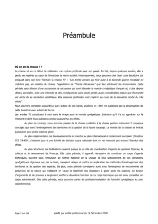 Préambule

Où en est la chasse ? ?
La chasse vit en ce début de millénaire une rupture profonde avec son passé. En fait, depuis quelques années, elle a
perdu ses repères au cœur de l'évolution de notre société. Historiquement, nous pouvons citer Jean Louis Bouldoire qui
indiquait dans son livre "Demain la chasse ??" : "Les trente années qui font suite à la Seconde guerre mondiale ne

méritent pas, en matière de chasse, l'appellation de "Trente Glorieuses" que leur attribuent les économistes. Cette
période sera témoin d'une succession de secousses qui vont ébranler le monde cynégétique français et, à des degrés
divers, européen, avec une intensité et des conséquences sans doute jamais aussi considérables depuis que l'humanité
est sortie de sa révolution néolithique. Des cassures profondes vont s'opérer au cours de la deuxième moitié du XXe
siècle".
Nous pouvons constater aujourd'hui que l'auteur de ces lignes, publiées en 1989, ne supposait pas la prolongation de
cette évolution avec autant de forces.
Les années 70 constituent à mon sens le virage pour le monde cynégétique. Evolution qu'il n'a su apprécier sur le
moment et dont nous subissons encore aujourd'hui les effets.
Au plan du concept, nous sommes passés de la chasse cueillette à la chasse gestion instaurant 2 nouveaux
concepts que sont l'aménagement des territoires et la gestion de la faune sauvage. Le monde de la chasse se limitait
jusqu'alors aux seules espèces gibier.
Au plan réglementaire, les bouleversements en marche au plan international et notamment européen (Directive
CEE 79-409…) faisaient jour à une échelle de décision supra nationale dont on ne mesurait pas encore l'étendue des
effets.
Au plan structurel, les Fédérations avaient jusque là un rôle de coordination d'agents de garderie fédérale, la
collecte et le reversement de finances. Dès cette période, il apparaît nécessaire de constituer un corps d'agents
techniques, souvent sous l'impulsion de l'Office National de la Chasse et plus spécialement de ses conseillers
cynégétiques régionaux qui, par ce biais, pouvaient relayer et mettre en application des méthodes d'aménagement des
territoires et de gestion des espèces. De plus, cette période correspond aussi avec l'émergence de mouvements de
protection de la nature qui mettaient en cause la légitimité des chasseurs à gérer seuls les espèces. Ce besoin
d'arguments et de preuves a largement justifié la deuxième fonction de ce corps technique qui est venu compléter un
corps administratif. Dès cette période, nous pouvons parler de professionnalisation de l'activité cynégétique au plan
départemental.

Page 2 sur 116

Validé par arrêté préfectoral du 19 Décembre 2008

 