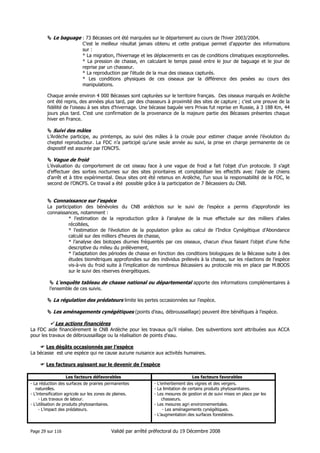 Le baguage : 73 Bécasses ont été marquées sur le département au cours de l’hiver 2003/2004.
C’est le meilleur résultat jamais obtenu et cette pratique permet d’apporter des informations
sur :
* La migration, l’hivernage et les déplacements en cas de conditions climatiques exceptionnelles.
* La pression de chasse, en calculant le temps passé entre le jour de baguage et le jour de
reprise par un chasseur.
* La reproduction par l’étude de la mue des oiseaux capturés.
* Les conditions physiques de ces oiseaux par la différence des pesées au cours des
manipulations.
Chaque année environ 4 000 Bécasses sont capturées sur le territoire français. Des oiseaux marqués en Ardèche
ont été repris, des années plus tard, par des chasseurs à proximité des sites de capture ; c’est une preuve de la
fidélité de l’oiseau à ses sites d’hivernage. Une bécasse baguée vers Privas fut reprise en Russie, à 3 188 Km, 44
jours plus tard. C’est une confirmation de la provenance de la majeure partie des Bécasses présentes chaque
hiver en France.

Suivi des mâles
L’Ardèche participe, au printemps, au suivi des mâles à la croule pour estimer chaque année l’évolution du
cheptel reproducteur. La FDC n’a participé qu’une seule année au suivi, la prise en charge permanente de ce
dispositif est assurée par l’ONCFS.

Vague de froid
L’évaluation du comportement de cet oiseau face à une vague de froid a fait l’objet d’un protocole. Il s’agit
d’effectuer des sorties nocturnes sur des sites prioritaires et comptabiliser les effectifs avec l’aide de chiens
d’arrêt et à titre expérimental. Deux sites ont été retenus en Ardèche, l’un sous la responsabilité de la FDC, le
second de l’ONCFS. Ce travail a été possible grâce à la participation de 7 Bécassiers du CNB.

Connaissance sur l’espèce
La participation des bénévoles du CNB ardéchois sur le suivi de l’espèce a permis d’approfondir les
connaissances, notamment :
* l’estimation de la reproduction grâce à l’analyse de la mue effectuée sur des milliers d’ailes
récoltées,
* l’estimation de l’évolution de la population grâce au calcul de l’Indice Cynégétique d’Abondance
calculé sur des milliers d’heures de chasse,
* l’analyse des biotopes diurnes fréquentés par ces oiseaux, chacun d’eux faisant l’objet d’une fiche
descriptive du milieu du prélèvement,
* l’adaptation des périodes de chasse en fonction des conditions biologiques de la Bécasse suite à des
études biométriques approfondies sur des individus prélevés à la chasse, sur les réactions de l’espèce
vis-à-vis du froid suite à l’implication de nombreux Bécassiers au protocole mis en place par M.BOOS
sur le suivi des réserves énergétiques.

L’enquête tableau de chasse national ou départemental apporte des informations complémentaires à
l’ensemble de ces suivis.

La régulation des prédateurs limite les pertes occasionnées sur l’espèce.
Les aménagements cynégétiques (points d’eau, débroussaillage) peuvent être bénéfiques à l’espèce.
Les actions financières
La FDC aide financièrement le CNB Ardèche pour les travaux qu’il réalise. Des subventions sont attribuées aux ACCA
pour les travaux de débroussaillage ou la réalisation de points d’eau.
Les dégâts occasionnés par l’espèce
La bécasse est une espèce qui ne cause aucune nuisance aux activités humaines.
Les facteurs agissant sur le devenir de l’espèce
Les facteurs défavorables
- La réduction des surfaces de prairies permanentes
naturelles.
- L’intensification agricole sur les zones de plaines.
- Les travaux de labour.
- L’utilisation de produits phytosanitaires.
- L’impact des prédateurs.

Page 29 sur 116

Les facteurs favorables
- L’enherbement des vignes et des vergers.
- La limitation de certains produits phytosanitaires.
- Les mesures de gestion et de suivi mises en place par les
chasseurs.
- Les mesures agri environnementales.
- Les aménagements cynégétiques.
- L’augmentation des surfaces forestières.

Validé par arrêté préfectoral du 19 Décembre 2008

 