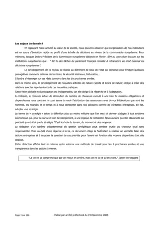 Les enjeux de demain !
En replaçant notre activité au cœur de la société, nous pouvons observer que l’organisation de nos institutions
est en cours d’évolution rapide au profit d’une échelle de décisions au niveau de la communauté européenne. Pour
mémoire, Jacques Delors Président de la Commission européenne déclarait en février 1999 au cours d'un discours sur les
institutions européennes que : " 80 % des tâches du parlement Français consiste à retranscrire en droit national les

décisions européennes".
Le développement de ce niveau se réalise au détriment de celui de l’Etat qui conserve pour l’instant quelques
prérogatives comme la défense du territoire, la sécurité intérieure, l’éducation,…
Il faudra s’interroger sur ses réels pouvoirs dans les dix prochaines années.
Dans le même sens, le développement de nouvelles activités de nature (sports et loisirs de nature) oblige à créer des
relations avec les représentants de ces nouvelles pratiques.
Cette vision globale et d’anticipation est indispensable, car elle oblige à la réactivité et à l'adaptation.
A contrario, le contexte actuel de diminution du nombre de chasseurs cumulé à une liste de missions obligatoires et
dispendieuses nous contraint à court terme à revoir l'attribution des ressources rares de nos Fédérations que sont les
hommes, les finances et le temps et à nous comporter dans nos décisions comme de véritables entreprises. En fait,
adopter une stratégie.
Le terme de « stratégie » selon la définition plus ou moins militaire que l'on veut lui donner s'adapte à tout système
économique qui, pour sa survie et son développement, a une logique de rentabilité. Nous aurions pu citer Clausewitz qui
précisait quant à lui que la stratégie "C'est le choix du terrain, du moment et des moyens».
La rédaction d’un schéma départemental de gestion cynégétique peut sembler inutile au chasseur local sans
responsabilité. Mais au-delà d’une réponse à la loi, ce document oblige la Fédération à réaliser un véritable bilan des
actions entreprises et à se poser la question de ces priorités pour l’avenir en fonction des moyens disponibles dont elle
dispose.
Cette rédaction affiche tant en interne qu’en externe une méthode de travail pour les 6 prochaines années et une
transparence dans les actions à mener.

"La vie ne se comprend que par un retour en arrière, mais on ne la vit qu'en avant." Søren Kierkegaard

Page 3 sur 116

Validé par arrêté préfectoral du 19 Décembre 2008

 