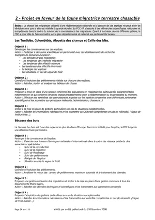 2 - Projet en faveur de la faune migratrice terrestre chassable
Enjeu : La chasse des migrateurs dépend d’une réglementation nationale et la gestion de ces espèces ne peut avoir de
véritable sens que si elle est réalisée à grande échelle. La FDC 07 s’associe à des démarches scientifiques nationales et
européennes dans le cadre du suivi et de la connaissance des migrateurs. Quant à la chasse de ces différents gibiers, la
FDC a pour rôle de faire connaître sur le plan départemental et national ses particularités locales.

Les Turdidés, Colombidés, Alouette des champs et Caille des blés.
Objectif 1 :
Développer les connaissances sur ces espèces.

Action : Participer à des suivis scientifiques en partenariat avec des établissements de recherche.
Exemples de domaines à explorer :
• Les périodes et pics migratoires
• Les tendances de l’intensité migratoire
• Les tendances des effectifs nicheurs
• Les tendances des effectifs hivernants
• La biologie des espèces
• Les situations en cas de vague de froid
Objectif 2 :
Connaître l’évolution des prélèvements réalisés sur chacune des espèces.

Action : Récolter, traiter et analyser les tableaux de chasse.
Objectif 3 :
Proposer la mise en place d’une gestion cohérente des populations en respectant les particularités départementales
notamment en ce qui concerne certaines chasses traditionnelles selon la réglementation ou les protocoles du moment.
Action : Effectuer des synthèses des connaissances acquises sur les espèces concernées avec d’éventuels partenaires

scientifiques et les soumettre aux principaux intéressés (administration, chasseurs…).
Objectif 4 :
Inciter à la mise en place de gestions particulières en cas de situations exceptionnelles.

Action : Récolter les informations nécessaires et les soumettre aux autorités compétentes en cas de nécessité. (Vague de
froid avérée…).

Bécasse des bois
La bécasse des bois est l’une des espèces les plus étudiées d’Europe. Face à cet intérêt pour l’espèce, la FDC lui porte
une attention toute particulière.
Objectif 1 :
Participer à la connaissance de l’espèce.

Action : S’associer aux travaux d’envergure nationale et internationale dans le cadre des réseaux existants des
associations spécialisées :
•
Suivi de la reproduction
•
Suivi de la migration
•
Suivi de l’hivernage
•
Suivi des prélèvements
•
Biologie de l’espèce
•
Situation en cas de vague de froid
Objectif 2 :
Connaître l’évolution des prélèvements.

Action : Améliorer le retour des carnets de prélèvements maximum autorisés et le traitement des données.
Objectif 3 :
Proposer une gestion cohérente des populations et inciter à la mise en place d’une gestion commune à tous les
départements Rhône-Alpins.
Action : Récolter des données techniques et scientifiques et les transmettre aux partenaires concernés
Objectif 4 :
Proposer l’adaptation de gestions particulières en cas de situations exceptionnelles

Action : Récolter les informations nécessaires et les transmettre aux autorités compétentes en cas de nécessité. (Vague
de froid avérée…).
Page 34 sur 116

Validé par arrêté préfectoral du 19 Décembre 2008

 