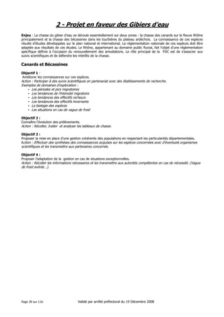 2 - Projet en faveur des Gibiers d’eau
Enjeu : La chasse du gibier d’eau se déroule essentiellement sur deux zones : la chasse des canards sur le fleuve Rhône
principalement et la chasse des bécassines dans les tourbières du plateau ardéchois. La connaissance de ces espèces
résulte d’études développées sur le plan national et international. La réglementation nationale de ces espèces doit être
adaptée aux résultats de ces études. Le Rhône, appartenant au domaine public fluvial, fait l’objet d’une réglementation
spécifique définie à l’occasion du renouvellement des amodiations. Le rôle principal de la FDC est de s’associer aux
suivis scientifiques et de défendre les intérêts de la chasse.

Canards et Bécassines
Objectif 1 :
Améliorer les connaissances sur ces espèces.

Action : Participer à des suivis scientifiques en partenariat avec des établissements de recherche.
Exemples de domaines d’exploration :
• Les périodes et pics migratoires
• Les tendances de l’intensité migratoire
• Les tendances des effectifs nicheurs
• Les tendances des effectifs hivernants
• La biologie des espèces
• Les situations en cas de vague de froid
Objectif 2 :
Connaître l’évolution des prélèvements.

Action : Récolter, traiter et analyser les tableaux de chasse.
Objectif 3 :
Proposer la mise en place d’une gestion cohérente des populations en respectant les particularités départementales.
Action : Effectuer des synthèses des connaissances acquises sur les espèces concernées avec d’éventuels organismes

scientifiques et les transmettre aux partenaires concernés.
Objectif 4 :
Proposer l’adaptation de la gestion en cas de situations exceptionnelles.

Action : Récolter les informations nécessaires et les transmettre aux autorités compétentes en cas de nécessité. (Vague
de froid avérée…).

Page 39 sur 116

Validé par arrêté préfectoral du 19 Décembre 2008

 