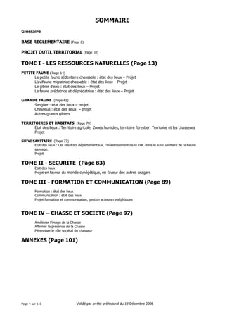 SOMMAIRE
Glossaire
BASE REGLEMENTAIRE (Page 6)
PROJET OUTIL TERRITORIAL (Page 10)

TOME I - LES RESSOURCES NATURELLES (Page 13)
PETITE FAUNE (Page 14)
La petite faune sédentaire chassable : état des lieux – Projet
L’avifaune migratrice chassable : état des lieux – Projet
Le gibier d’eau : état des lieux – Projet
La faune prédatrice et déprédatrice : état des lieux – Projet
GRANDE FAUNE (Page 45)
Sanglier : état des lieux – projet
Chevreuil : état des lieux – projet
Autres grands gibiers
TERRITOIRES ET HABITATS (Page 70)
Etat des lieux : Territoire agricole, Zones humides, territoire forestier, Territoire et les chasseurs
Projet
SUIVI SANITAIRE (Page 77)
Etat des lieux : Les résultats départementaux, l’investissement de la FDC dans le suivi sanitaire de la Faune
sauvage.
Projet

TOME II - SECURITE (Page 83)
Etat des lieux
Projet en faveur du monde cynégétique, en faveur des autres usagers

TOME III - FORMATION ET COMMUNICATION (Page 89)
Formation : état des lieux
Communication : état des lieux
Projet formation et communication, gestion acteurs cynégétiques

TOME IV – CHASSE ET SOCIETE (Page 97)
Améliorer l’image de la Chasse
Affirmer la présence de la Chasse
Pérenniser le rôle sociétal du chasseur

ANNEXES (Page 101)

Page 4 sur 116

Validé par arrêté préfectoral du 19 Décembre 2008

 