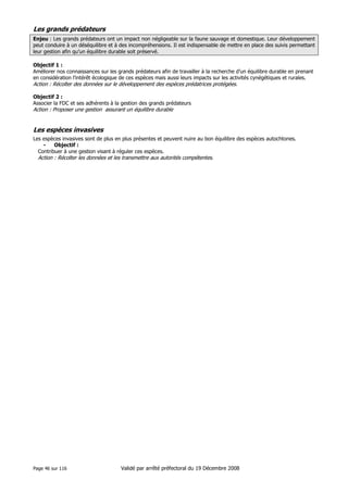Les grands prédateurs
Enjeu : Les grands prédateurs ont un impact non négligeable sur la faune sauvage et domestique. Leur développement
peut conduire à un déséquilibre et à des incompréhensions. Il est indispensable de mettre en place des suivis permettant
leur gestion afin qu’un équilibre durable soit préservé.
Objectif 1 :
Améliorer nos connaissances sur les grands prédateurs afin de travailler à la recherche d’un équilibre durable en prenant
en considération l’intérêt écologique de ces espèces mais aussi leurs impacts sur les activités cynégétiques et rurales.

Action : Récolter des données sur le développement des espèces prédatrices protégées.
Objectif 2 :
Associer la FDC et ses adhérents à la gestion des grands prédateurs

Action : Proposer une gestion assurant un équilibre durable

Les espèces invasives
Les espèces invasives sont de plus en plus présentes et peuvent nuire au bon équilibre des espèces autochtones.
•
Objectif :
Contribuer à une gestion visant à réguler ces espèces.

Action : Récolter les données et les transmettre aux autorités compétentes.

Page 46 sur 116

Validé par arrêté préfectoral du 19 Décembre 2008

 